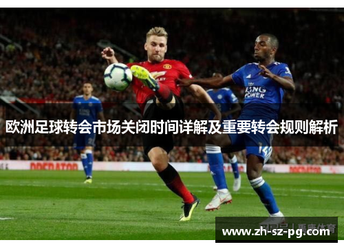 欧洲足球转会市场关闭时间详解及重要转会规则解析 欧洲足球转会市场关闭时间详解及重要转会规则解析