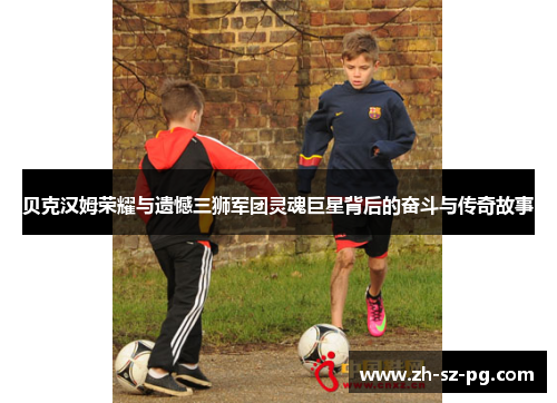 贝克汉姆荣耀与遗憾三狮军团灵魂巨星背后的奋斗与传奇故事 贝克汉姆荣耀与遗憾三狮军团灵魂巨星背后的奋斗与传奇故事