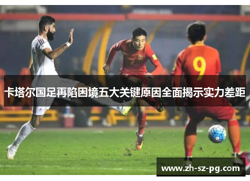 卡塔尔国足再陷困境五大关键原因全面揭示实力差距 卡塔尔国足再陷困境五大关键原因全面揭示实力差距