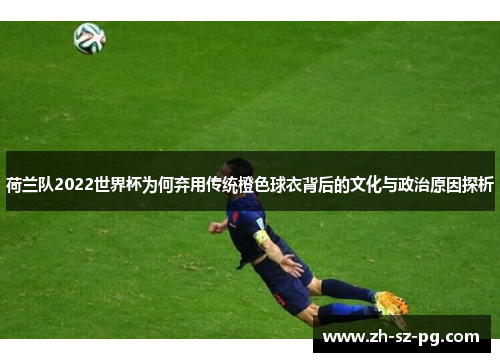 荷兰队2022世界杯为何弃用传统橙色球衣背后的文化与政治原因探析