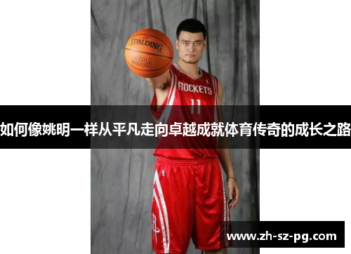 如何像姚明一样从平凡走向卓越成就体育传奇的成长之路 如何像姚明一样从平凡走向卓越成就体育传奇的成长之路