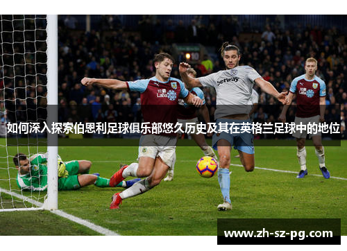 如何深入探索伯恩利足球俱乐部悠久历史及其在英格兰足球中的地位 如何深入探索伯恩利足球俱乐部悠久历史及其在英格兰足球中的地位