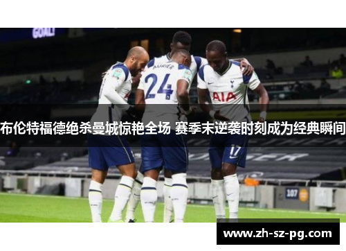 布伦特福德绝杀曼城惊艳全场 赛季末逆袭时刻成为经典瞬间