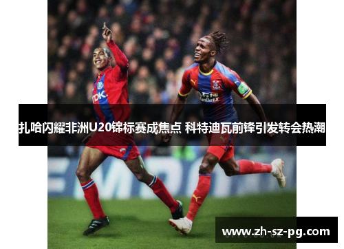 扎哈闪耀非洲U20锦标赛成焦点 科特迪瓦前锋引发转会热潮