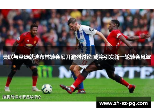 曼联与圣徒就迪布林转会展开激烈讨论 或将引发新一轮转会风波