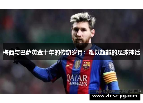 梅西与巴萨黄金十年的传奇岁月：难以超越的足球神话