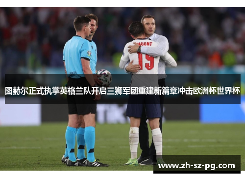 图赫尔正式执掌英格兰队开启三狮军团重建新篇章冲击欧洲杯世界杯 图赫尔正式执掌英格兰队开启三狮军团重建新篇章冲击欧洲杯世界杯