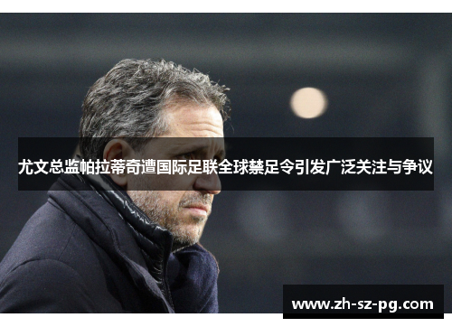 尤文总监帕拉蒂奇遭国际足联全球禁足令引发广泛关注与争议