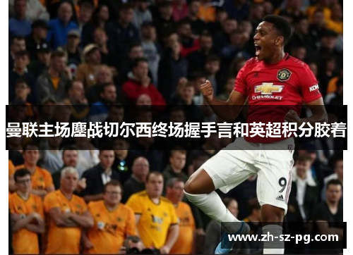 曼联主场鏖战切尔西终场握手言和英超积分胶着 曼联主场鏖战切尔西终场握手言和英超积分胶着