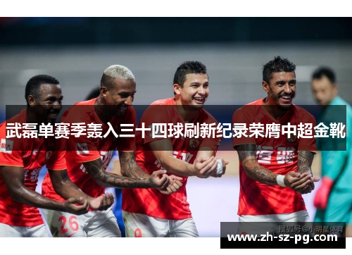 武磊单赛季轰入三十四球刷新纪录荣膺中超金靴 武磊单赛季轰入三十四球刷新纪录荣膺中超金靴