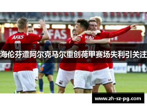 海伦芬遭阿尔克马尔重创荷甲赛场失利引关注