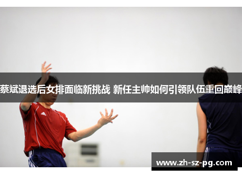 蔡斌退选后女排面临新挑战 新任主帅如何引领队伍重回巅峰