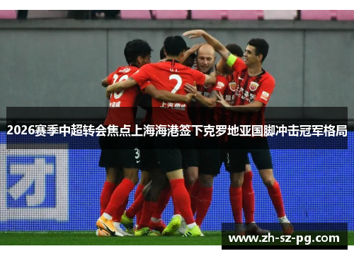 2026赛季中超转会焦点上海海港签下克罗地亚国脚冲击冠军格局 2026赛季中超转会焦点上海海港签下克罗地亚国脚冲击冠军格局