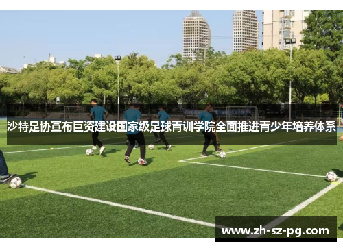 沙特足协宣布巨资建设国家级足球青训学院全面推进青少年培养体系 沙特足协宣布巨资建设国家级足球青训学院全面推进青少年培养体系